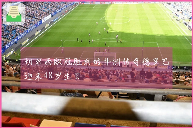 切尔西欧冠胜利的非洲传奇德罗巴迎来48岁生日