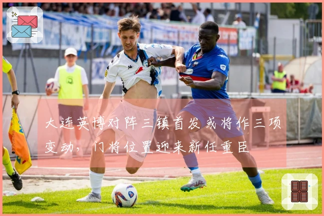 大连英博对阵三镇首发或将作三项变动，门将位置迎来新任重臣