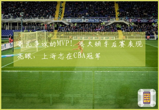 毫无争议的MVP！洛夫顿季后赛表现亮眼，上海志在CBA冠军