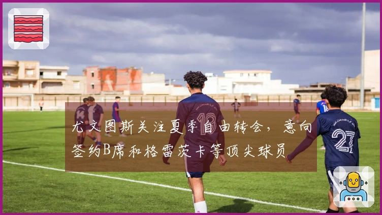 尤文图斯关注夏季自由转会，意向签约B席和格雷茨卡等顶尖球员