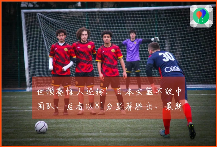 世预赛惊人逆转！日本女篮不敌中国队，后者以81分显著胜出，最新排名揭晓