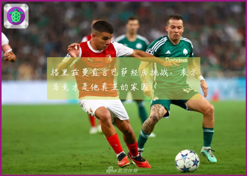 格里兹曼直言巴萨经历挑战，表示马竞才是他真正的家园