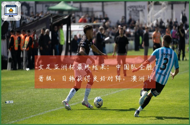 女足亚洲杯最终结果：中国队全胜晋级，日韩获得良好对阵，澳洲与朝鲜早早相遇