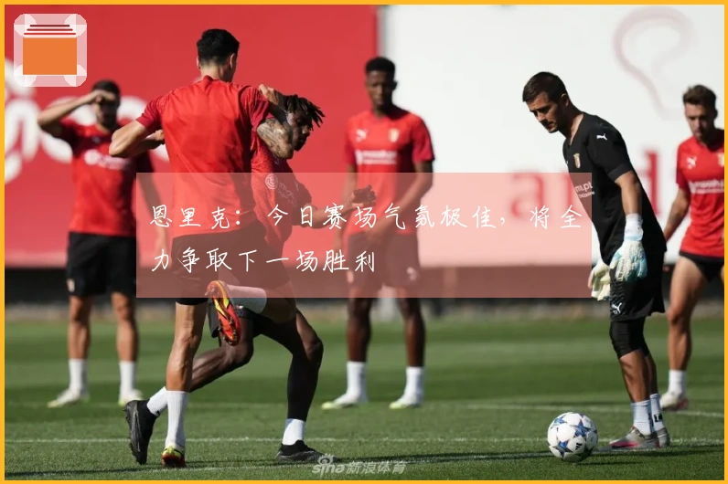恩里克：今日赛场气氛极佳，将全力争取下一场胜利