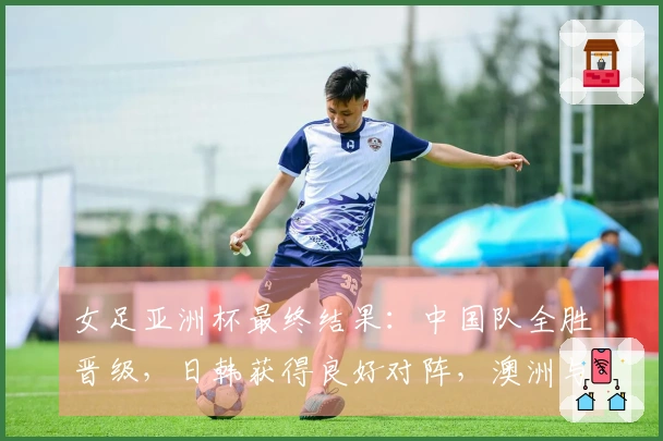 女足亚洲杯最终结果：中国队全胜晋级，日韩获得良好对阵，澳洲与朝鲜早早相遇