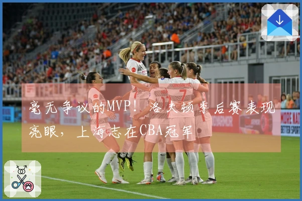 毫无争议的MVP！洛夫顿季后赛表现亮眼，上海志在CBA冠军