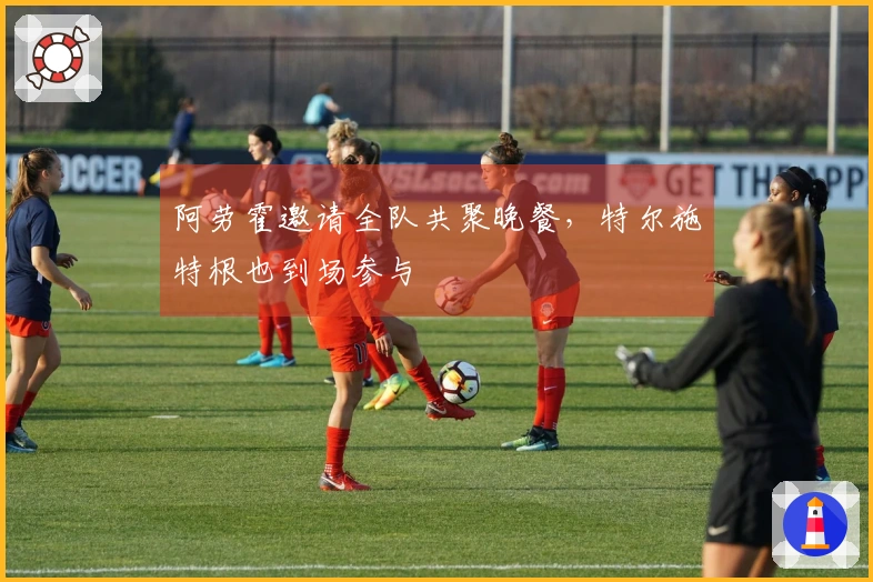 阿劳霍邀请全队共聚晚餐，特尔施特根也到场参与