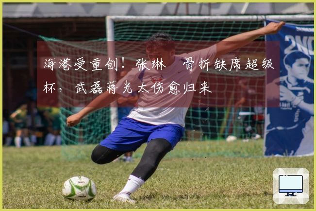 海港受重创！张琳芃骨折缺席超级杯，武磊蒋光太伤愈归来