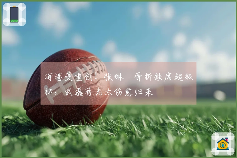 海港受重创！张琳芃骨折缺席超级杯，武磊蒋光太伤愈归来