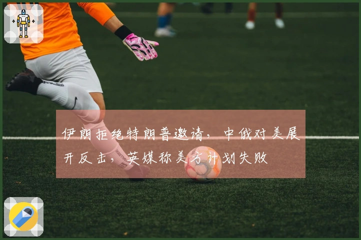 伊朗拒绝特朗普邀请，中俄对美展开反击，英媒称美方计划失败