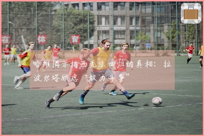 哈维揭示梅西无法回归的真相：拉波尔塔顾虑“权力斗争”