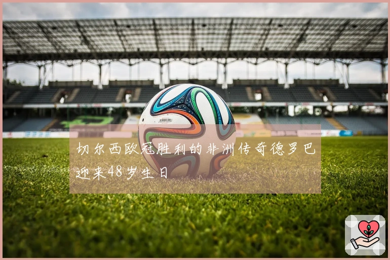 切尔西欧冠胜利的非洲传奇德罗巴迎来48岁生日