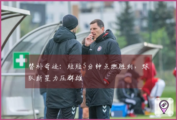 替补奇迹：短短5分钟点燃胜利，球队新星力压群雄