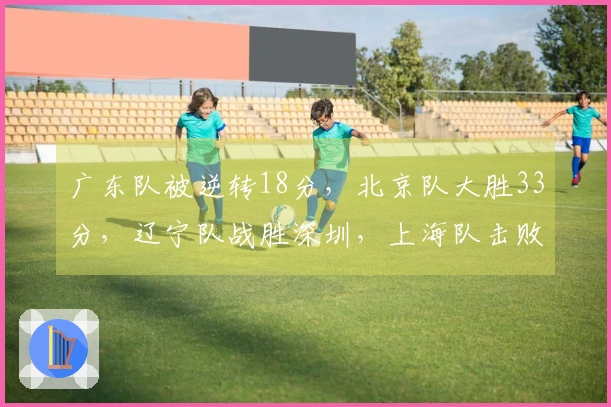 广东队被逆转18分，北京队大胜33分，辽宁队战胜深圳，上海队击败北控
